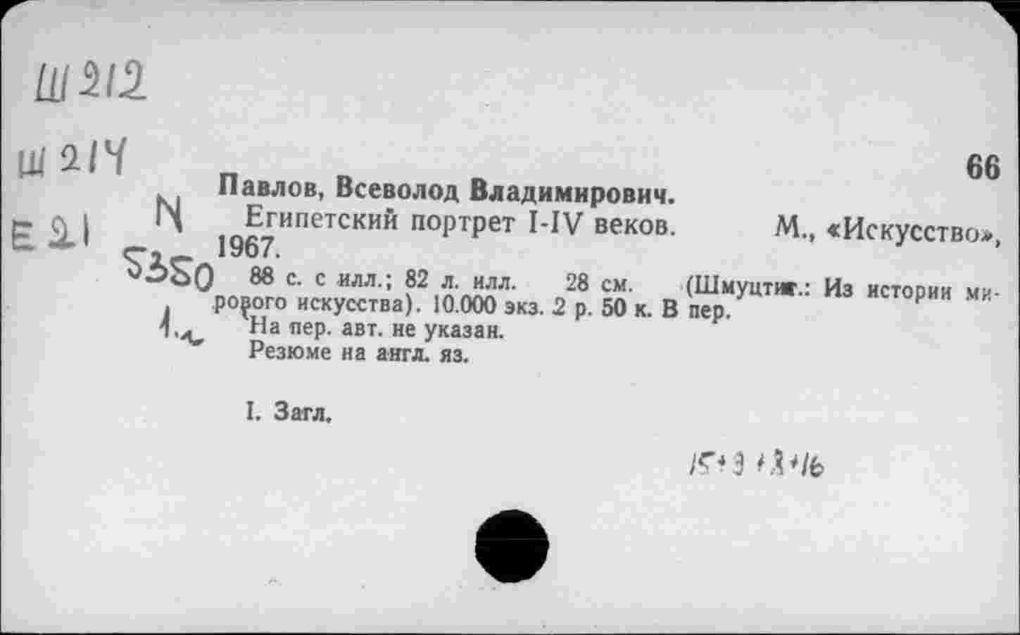 ﻿Ul 212
Ш 2/V	_
Павлов, Всеволод Владимирович.
Ё Д I	Египетский портрет I-IV веков.
66
М., <Искусство*,
5ÙQ 88 с. с илл.; 82 л. илл. 28 см. (Шмуцтиг.: Из истории ми-. poçoro искусства). 10.000 экз. 2 р. 50 к. В пер.
1,^ На пер. авт. не указан.
Резюме на англ. яз.
I. Загл,
